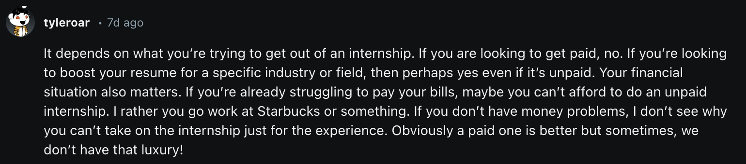 It depends on what you’re trying to get out of an internship. If you are looking to get paid, no. If you’re looking to boost your resume for a specific industry or field, then perhaps yes even if it’s unpaid. Your financial situation also matters. If you’re already struggling to pay your bills, maybe you can’t afford to do an unpaid internship. I rather you go work at Starbucks or something. If you don’t have money problems, I don’t see why you can’t take on the internship just for the experience. Obviously a paid one is better but sometimes, we don’t have that luxury!