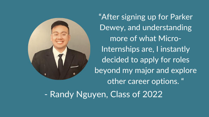 Randy Nguyen, Class of 2022 “After signing up for Parker Dewey, and understanding more of what Micro-Internships are, I instantly decided to apply for roles beyond my major and explore other career options. “