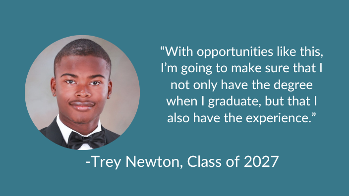 Trey Newton, Class of 2027 “With opportunities like this, I’m going to make sure that I not only have the degree when I graduate, but that I also have the experience.”